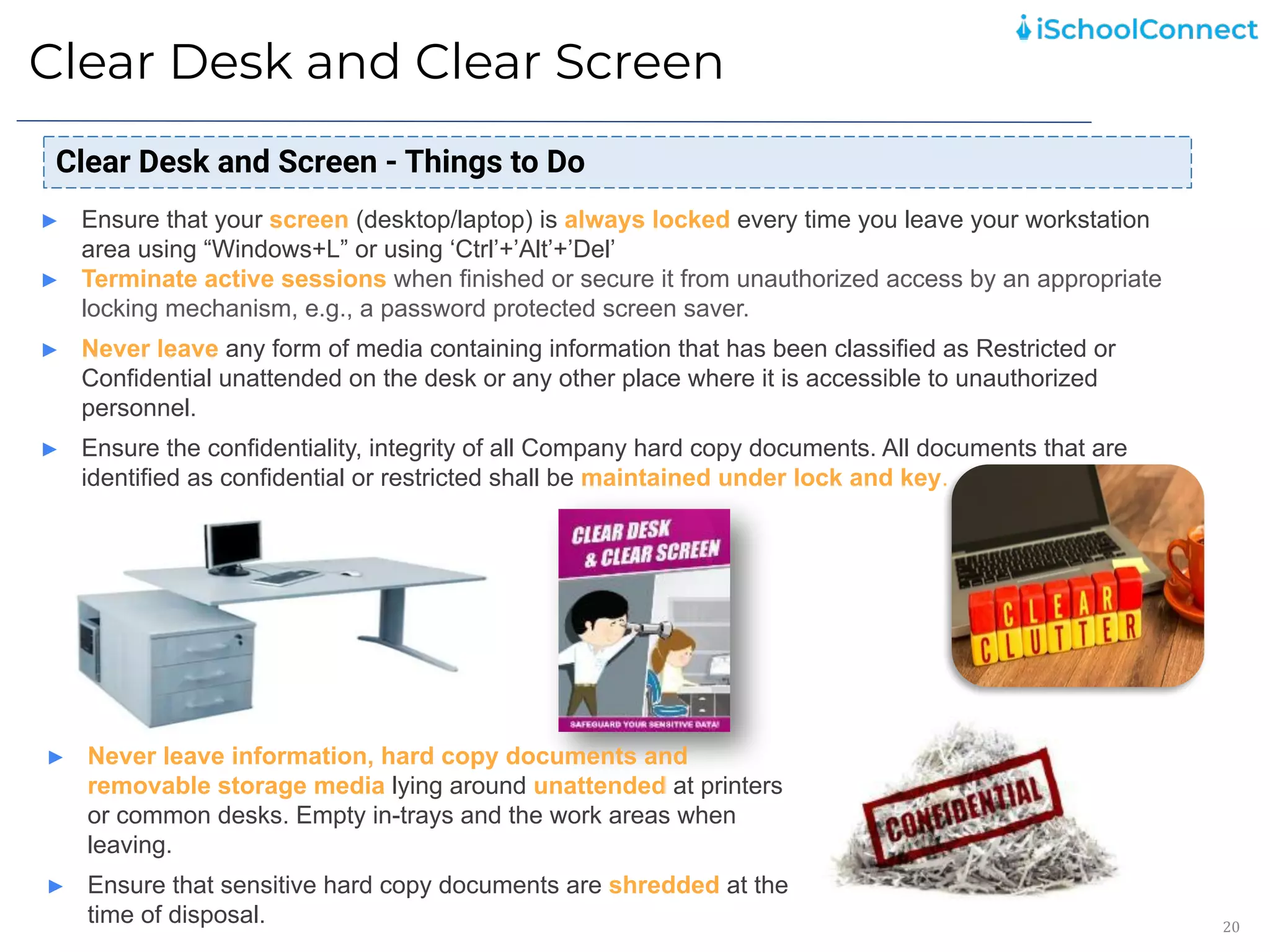 Clear Desk and Clear Screen
20
Clear Desk and Screen - Things to Do
► Ensure that your screen (desktop/laptop) is always locked every time you leave your workstation
area using “Windows+L” or using ‘Ctrl’+’Alt’+’Del’
► Terminate active sessions when finished or secure it from unauthorized access by an appropriate
locking mechanism, e.g., a password protected screen saver.
► Never leave any form of media containing information that has been classified as Restricted or
Confidential unattended on the desk or any other place where it is accessible to unauthorized
personnel.
► Ensure the confidentiality, integrity of all Company hard copy documents. All documents that are
identified as confidential or restricted shall be maintained under lock and key.
► Never leave information, hard copy documents and
removable storage media lying around unattended at printers
or common desks. Empty in-trays and the work areas when
leaving.
► Ensure that sensitive hard copy documents are shredded at the
time of disposal.
 