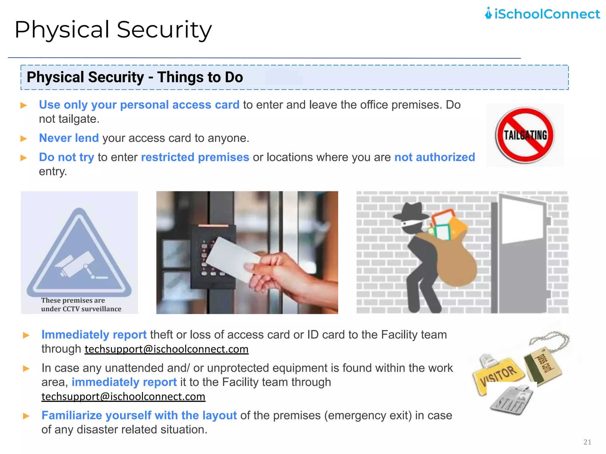 Physical Security
21
Physical Security - Things to Do
► Use only your personal access card to enter and leave the office premises. Do
not tailgate.
► Never lend your access card to anyone.
► Do not try to enter restricted premises or locations where you are not authorized
entry.
► Immediately report theft or loss of access card or ID card to the Facility team
through techsupport@ischoolconnect.com
► In case any unattended and/ or unprotected equipment is found within the work
area, immediately report it to the Facility team through
techsupport@ischoolconnect.com
► Familiarize yourself with the layout of the premises (emergency exit) in case
of any disaster related situation.
These premises are
under CCTV surveillance
 