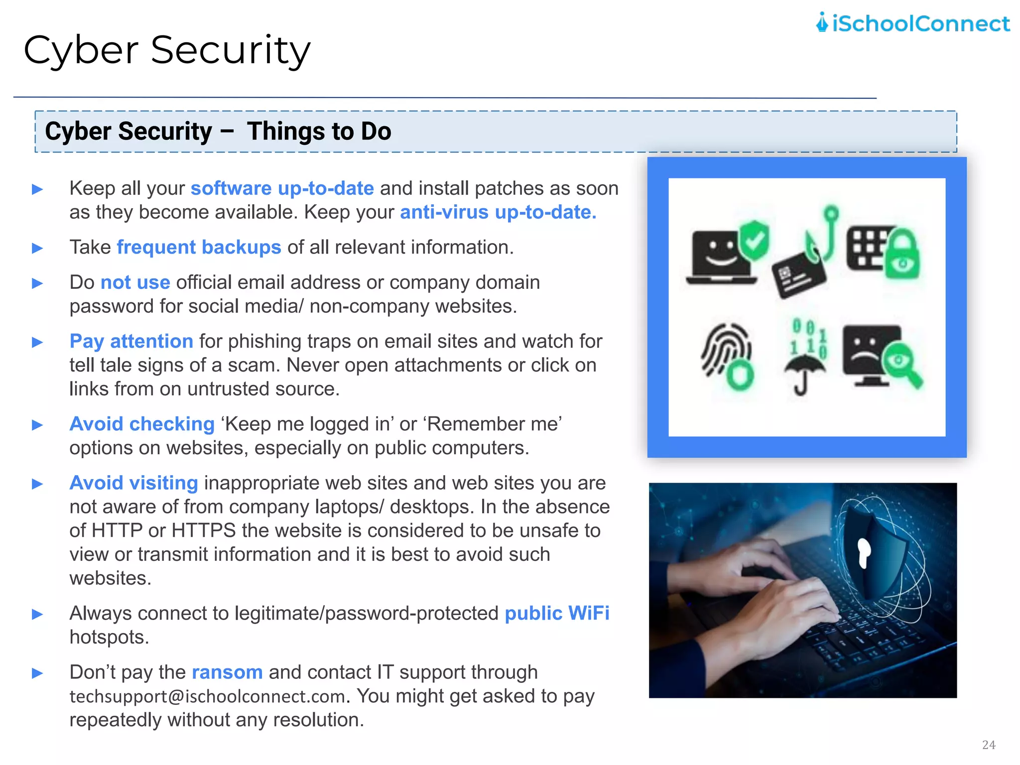 Cyber Security
24
Cyber Security – Things to Do
► Keep all your software up-to-date and install patches as soon
as they become available. Keep your anti-virus up-to-date.
► Take frequent backups of all relevant information.
► Do not use official email address or company domain
password for social media/ non-company websites.
► Pay attention for phishing traps on email sites and watch for
tell tale signs of a scam. Never open attachments or click on
links from on untrusted source.
► Avoid checking ‘Keep me logged in’ or ‘Remember me’
options on websites, especially on public computers.
► Avoid visiting inappropriate web sites and web sites you are
not aware of from company laptops/ desktops. In the absence
of HTTP or HTTPS the website is considered to be unsafe to
view or transmit information and it is best to avoid such
websites.
► Always connect to legitimate/password-protected public WiFi
hotspots.
► Don’t pay the ransom and contact IT support through
techsupport@ischoolconnect.com. You might get asked to pay
repeatedly without any resolution.
 