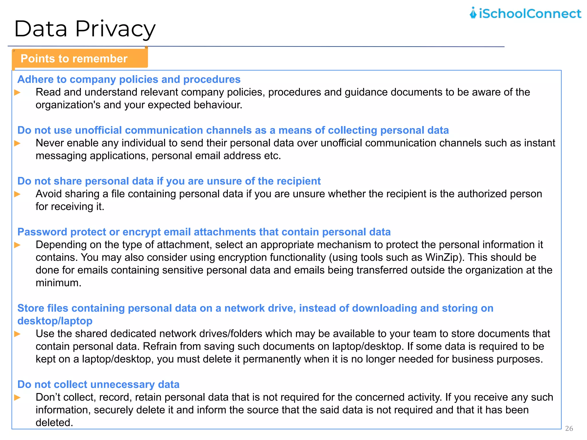 Data Privacy
26
Adhere to company policies and procedures
► Read and understand relevant company policies, procedures and guidance documents to be aware of the
organization's and your expected behaviour.
Do not use unofficial communication channels as a means of collecting personal data
► Never enable any individual to send their personal data over unofficial communication channels such as instant
messaging applications, personal email address etc.
Do not share personal data if you are unsure of the recipient
► Avoid sharing a file containing personal data if you are unsure whether the recipient is the authorized person
for receiving it.
Password protect or encrypt email attachments that contain personal data
► Depending on the type of attachment, select an appropriate mechanism to protect the personal information it
contains. You may also consider using encryption functionality (using tools such as WinZip). This should be
done for emails containing sensitive personal data and emails being transferred outside the organization at the
minimum.
Store files containing personal data on a network drive, instead of downloading and storing on
desktop/laptop
► Use the shared dedicated network drives/folders which may be available to your team to store documents that
contain personal data. Refrain from saving such documents on laptop/desktop. If some data is required to be
kept on a laptop/desktop, you must delete it permanently when it is no longer needed for business purposes.
Do not collect unnecessary data
► Don’t collect, record, retain personal data that is not required for the concerned activity. If you receive any such
information, securely delete it and inform the source that the said data is not required and that it has been
deleted.
Points to remember
 
