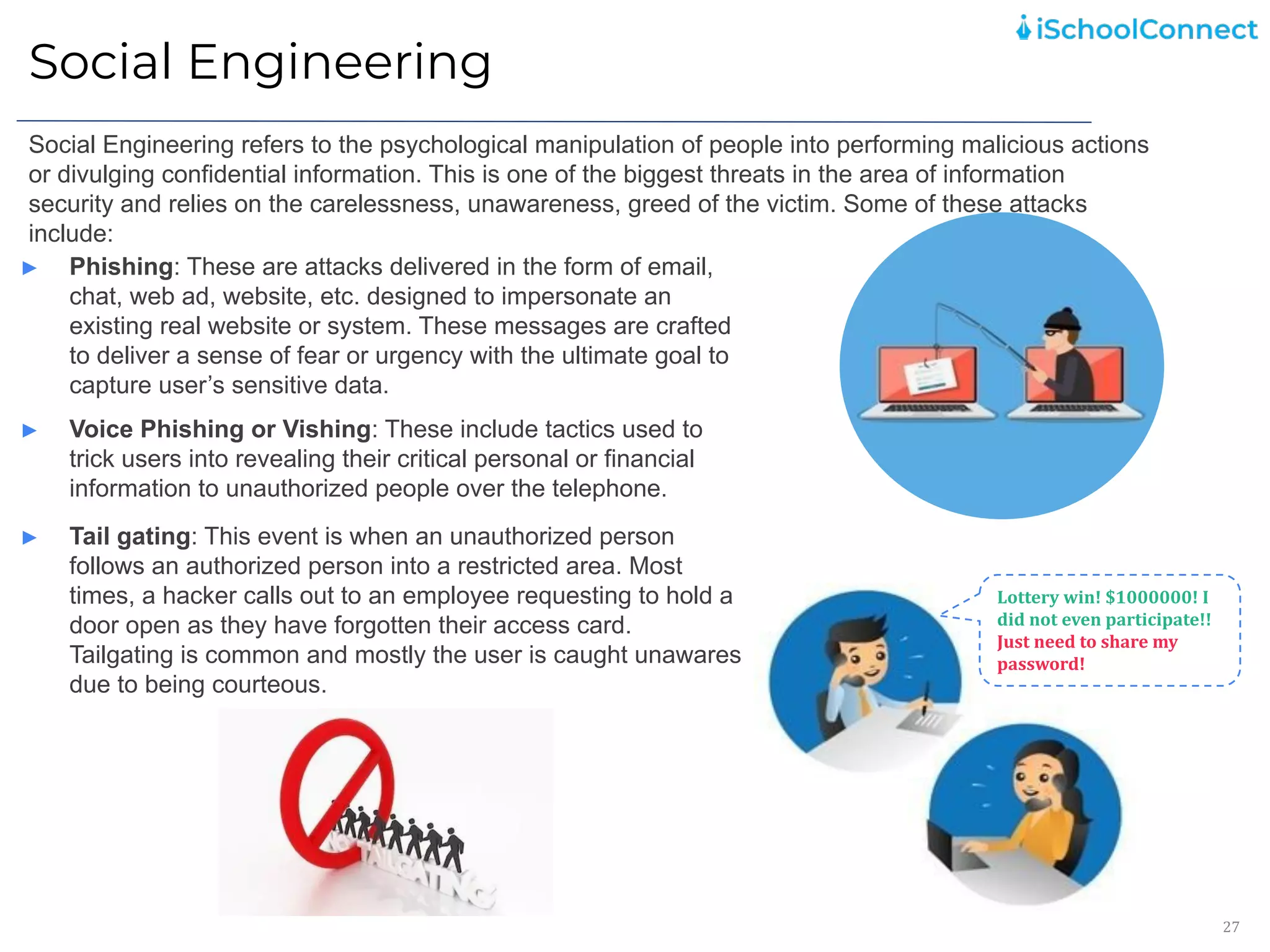 Social Engineering
27
Social Engineering refers to the psychological manipulation of people into performing malicious actions
or divulging confidential information. This is one of the biggest threats in the area of information
security and relies on the carelessness, unawareness, greed of the victim. Some of these attacks
include:
► Phishing: These are attacks delivered in the form of email,
chat, web ad, website, etc. designed to impersonate an
existing real website or system. These messages are crafted
to deliver a sense of fear or urgency with the ultimate goal to
capture user’s sensitive data.
Lottery win! $1000000! I
did not even participate!!
Just need to share my
password!
► Voice Phishing or Vishing: These include tactics used to
trick users into revealing their critical personal or financial
information to unauthorized people over the telephone.
► Tail gating: This event is when an unauthorized person
follows an authorized person into a restricted area. Most
times, a hacker calls out to an employee requesting to hold a
door open as they have forgotten their access card.
Tailgating is common and mostly the user is caught unawares
due to being courteous.
 