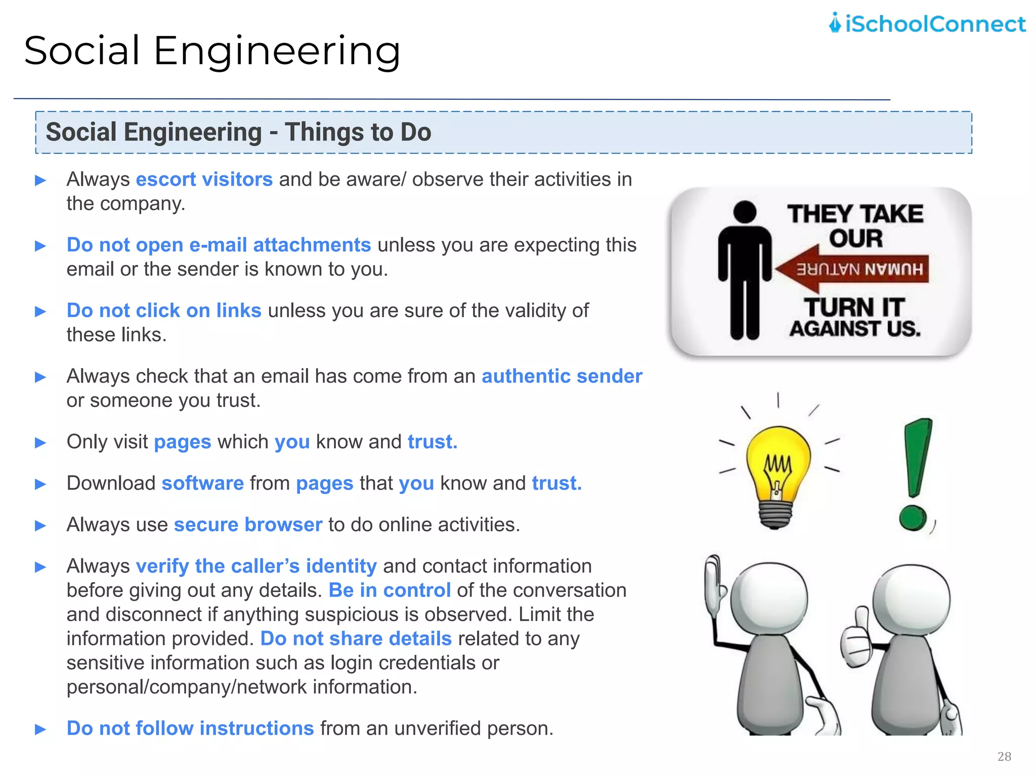 Social Engineering
28
Social Engineering - Things to Do
► Always escort visitors and be aware/ observe their activities in
the company.
► Do not open e-mail attachments unless you are expecting this
email or the sender is known to you.
► Do not click on links unless you are sure of the validity of
these links.
► Always check that an email has come from an authentic sender
or someone you trust.
► Only visit pages which you know and trust.
► Download software from pages that you know and trust.
► Always use secure browser to do online activities.
► Always verify the caller’s identity and contact information
before giving out any details. Be in control of the conversation
and disconnect if anything suspicious is observed. Limit the
information provided. Do not share details related to any
sensitive information such as login credentials or
personal/company/network information.
► Do not follow instructions from an unverified person.
 