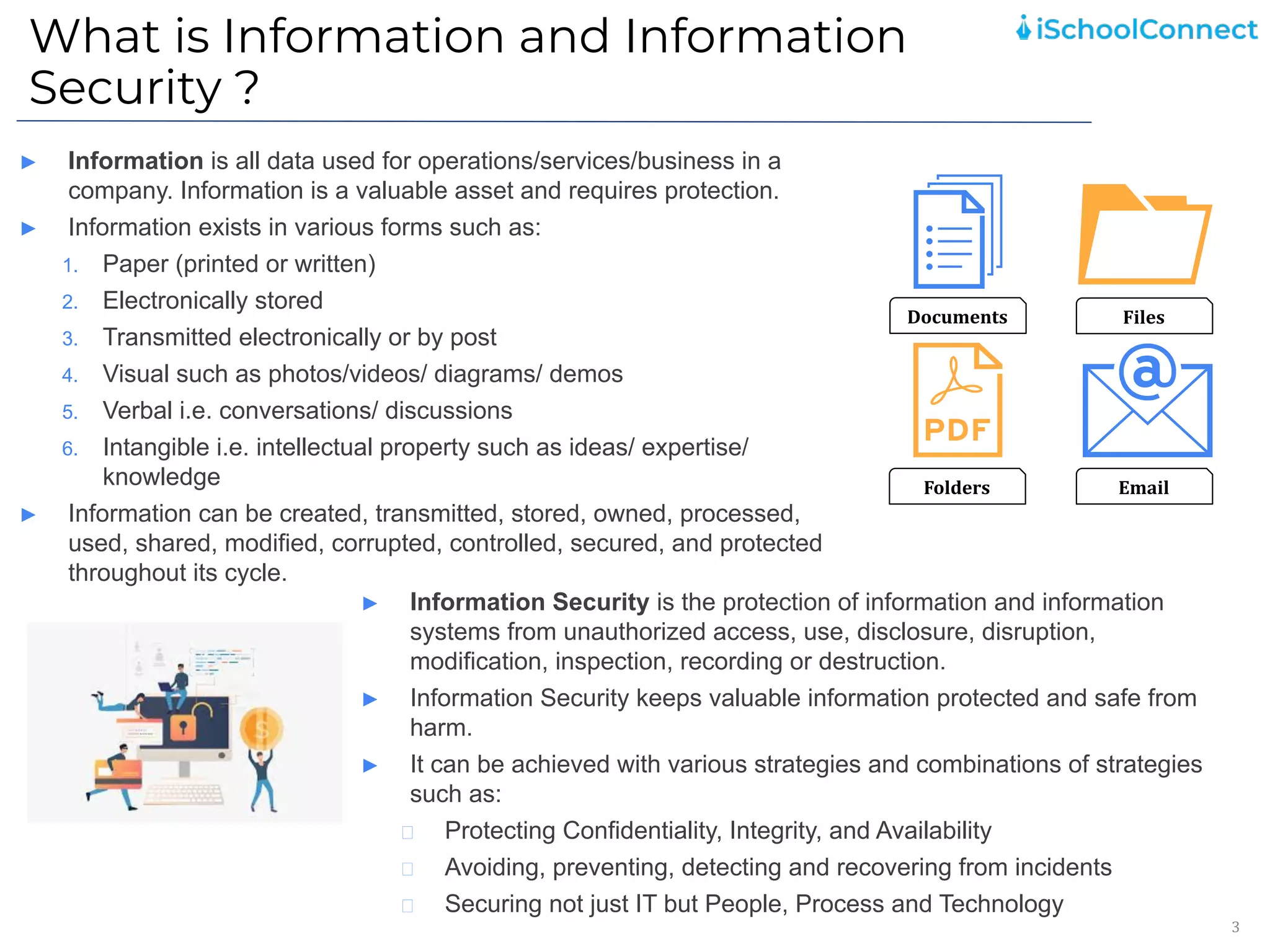 What is Information and Information
Security ?
3
► Information is all data used for operations/services/business in a
company. Information is a valuable asset and requires protection.
► Information exists in various forms such as:
1. Paper (printed or written)
2. Electronically stored
3. Transmitted electronically or by post
4. Visual such as photos/videos/ diagrams/ demos
5. Verbal i.e. conversations/ discussions
6. Intangible i.e. intellectual property such as ideas/ expertise/
knowledge
► Information can be created, transmitted, stored, owned, processed,
used, shared, modified, corrupted, controlled, secured, and protected
throughout its cycle.
Documents Files
Folders Email
► Information Security is the protection of information and information
systems from unauthorized access, use, disclosure, disruption,
modification, inspection, recording or destruction.
► Information Security keeps valuable information protected and safe from
harm.
► It can be achieved with various strategies and combinations of strategies
such as:
Protecting Confidentiality, Integrity, and Availability
Avoiding, preventing, detecting and recovering from incidents
Securing not just IT but People, Process and Technology
 