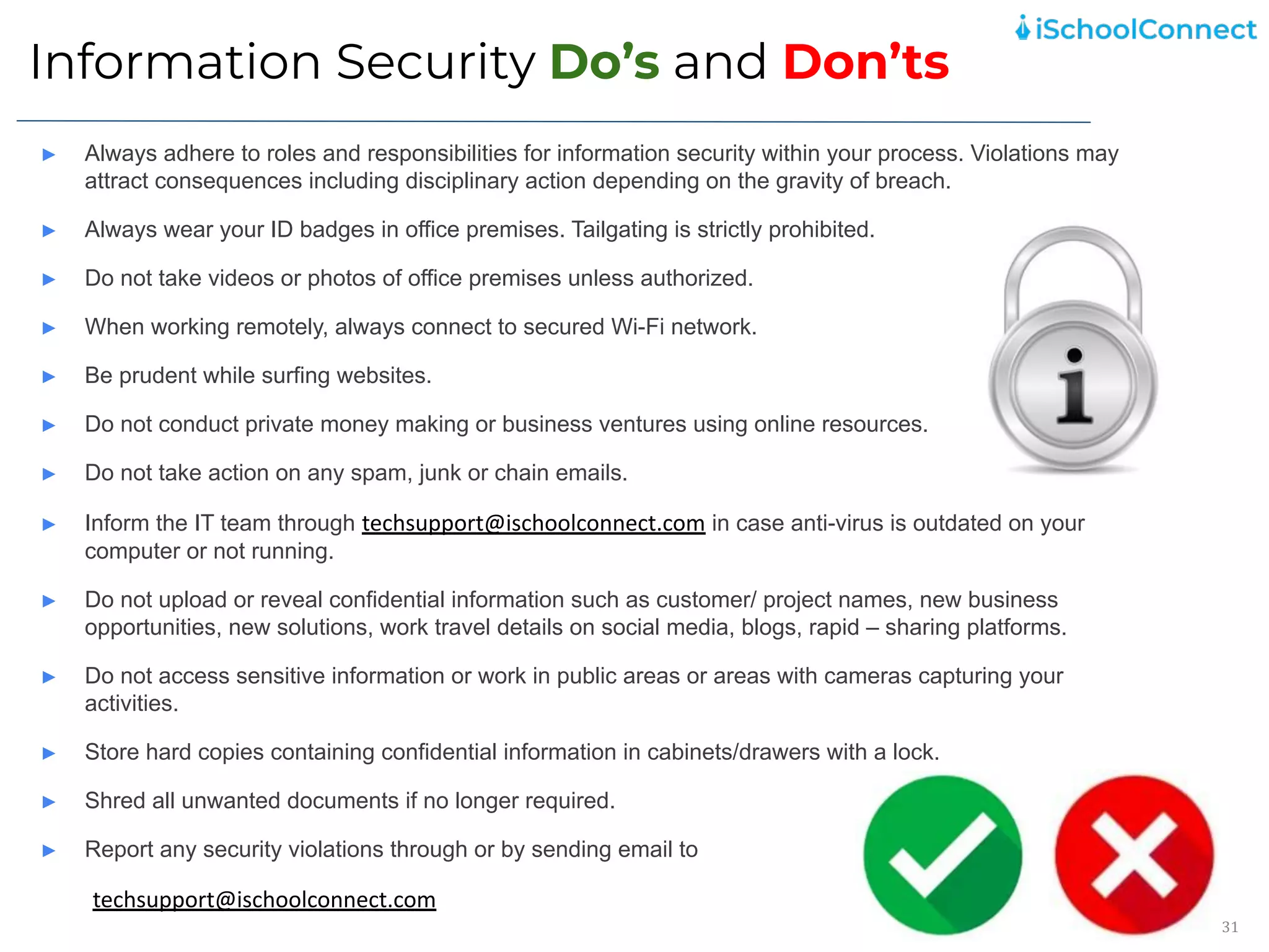 Information Security Do’s and Don’ts
31
► Always adhere to roles and responsibilities for information security within your process. Violations may
attract consequences including disciplinary action depending on the gravity of breach.
► Always wear your ID badges in office premises. Tailgating is strictly prohibited.
► Do not take videos or photos of office premises unless authorized.
► When working remotely, always connect to secured Wi-Fi network.
► Be prudent while surfing websites.
► Do not conduct private money making or business ventures using online resources.
► Do not take action on any spam, junk or chain emails.
► Inform the IT team through techsupport@ischoolconnect.com in case anti-virus is outdated on your
computer or not running.
► Do not upload or reveal confidential information such as customer/ project names, new business
opportunities, new solutions, work travel details on social media, blogs, rapid – sharing platforms.
► Do not access sensitive information or work in public areas or areas with cameras capturing your
activities.
► Store hard copies containing confidential information in cabinets/drawers with a lock.
► Shred all unwanted documents if no longer required.
► Report any security violations through or by sending email to
techsupport@ischoolconnect.com
 