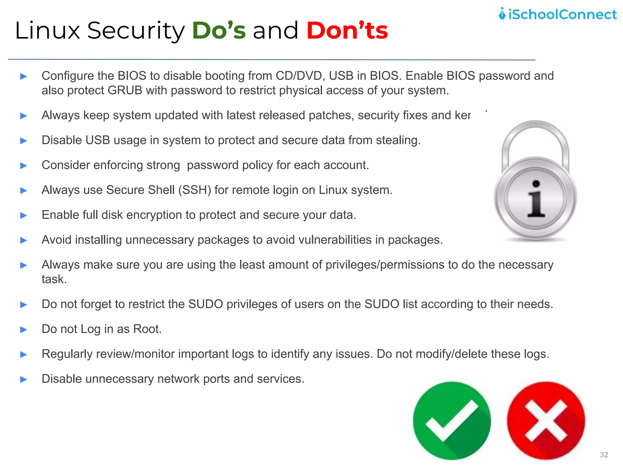 Linux Security Do’s and Don’ts
32
► Configure the BIOS to disable booting from CD/DVD, USB in BIOS. Enable BIOS password and
also protect GRUB with password to restrict physical access of your system.
► Always keep system updated with latest released patches, security fixes and kernel.
► Disable USB usage in system to protect and secure data from stealing.
► Consider enforcing strong password policy for each account.
► Always use Secure Shell (SSH) for remote login on Linux system.
► Enable full disk encryption to protect and secure your data.
► Avoid installing unnecessary packages to avoid vulnerabilities in packages.
► Always make sure you are using the least amount of privileges/permissions to do the necessary
task.
► Do not forget to restrict the SUDO privileges of users on the SUDO list according to their needs.
► Do not Log in as Root.
► Regularly review/monitor important logs to identify any issues. Do not modify/delete these logs.
► Disable unnecessary network ports and services.
 