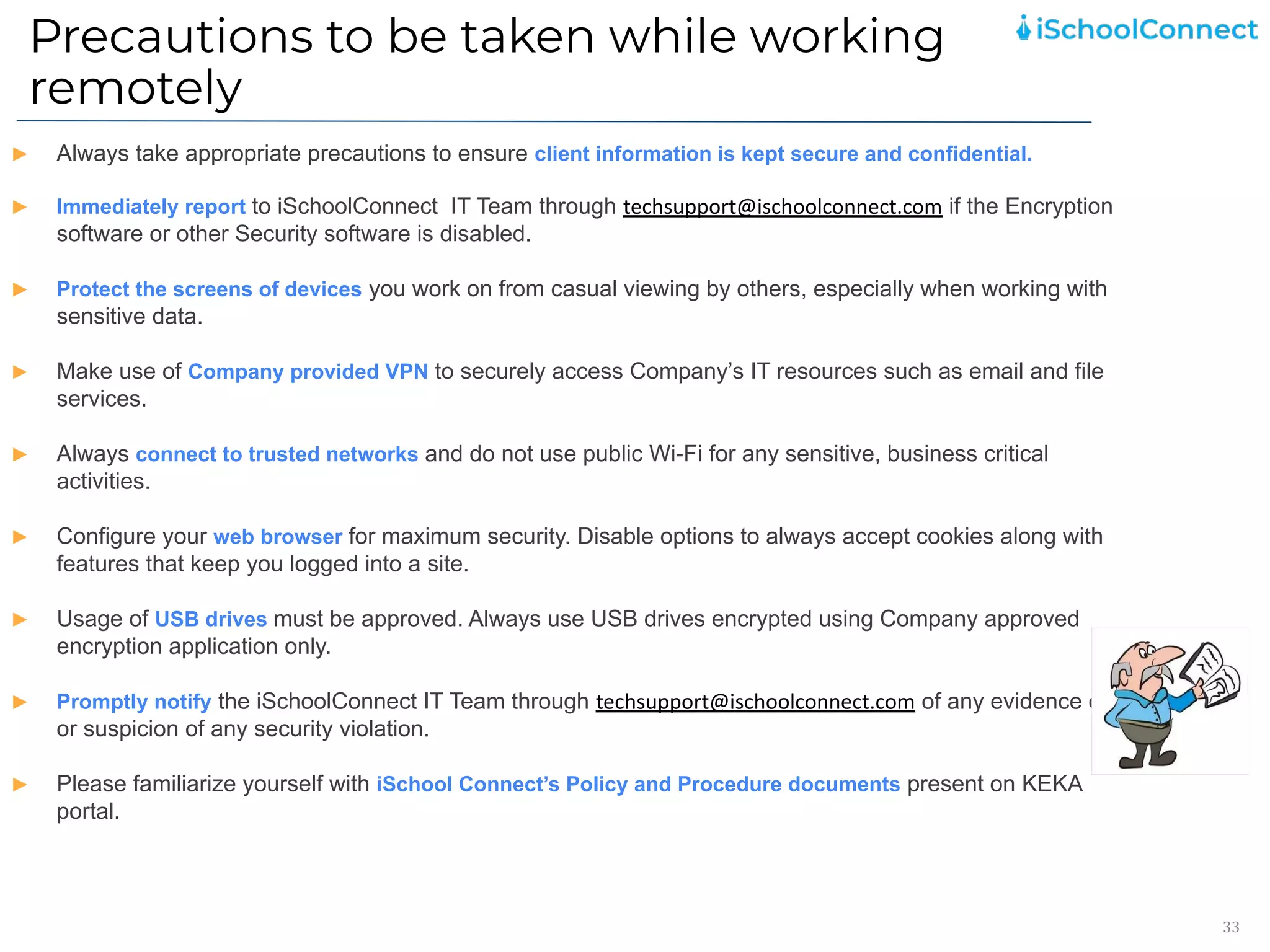 Precautions to be taken while working
remotely
33
► Always take appropriate precautions to ensure client information is kept secure and confidential.
► Immediately report to iSchoolConnect IT Team through techsupport@ischoolconnect.com if the Encryption
software or other Security software is disabled.
► Protect the screens of devices you work on from casual viewing by others, especially when working with
sensitive data.
► Make use of Company provided VPN to securely access Company’s IT resources such as email and file
services.
► Always connect to trusted networks and do not use public Wi-Fi for any sensitive, business critical
activities.
► Configure your web browser for maximum security. Disable options to always accept cookies along with
features that keep you logged into a site.
► Usage of USB drives must be approved. Always use USB drives encrypted using Company approved
encryption application only.
► Promptly notify the iSchoolConnect IT Team through techsupport@ischoolconnect.com of any evidence of
or suspicion of any security violation.
► Please familiarize yourself with iSchool Connect’s Policy and Procedure documents present on KEKA
portal.
 