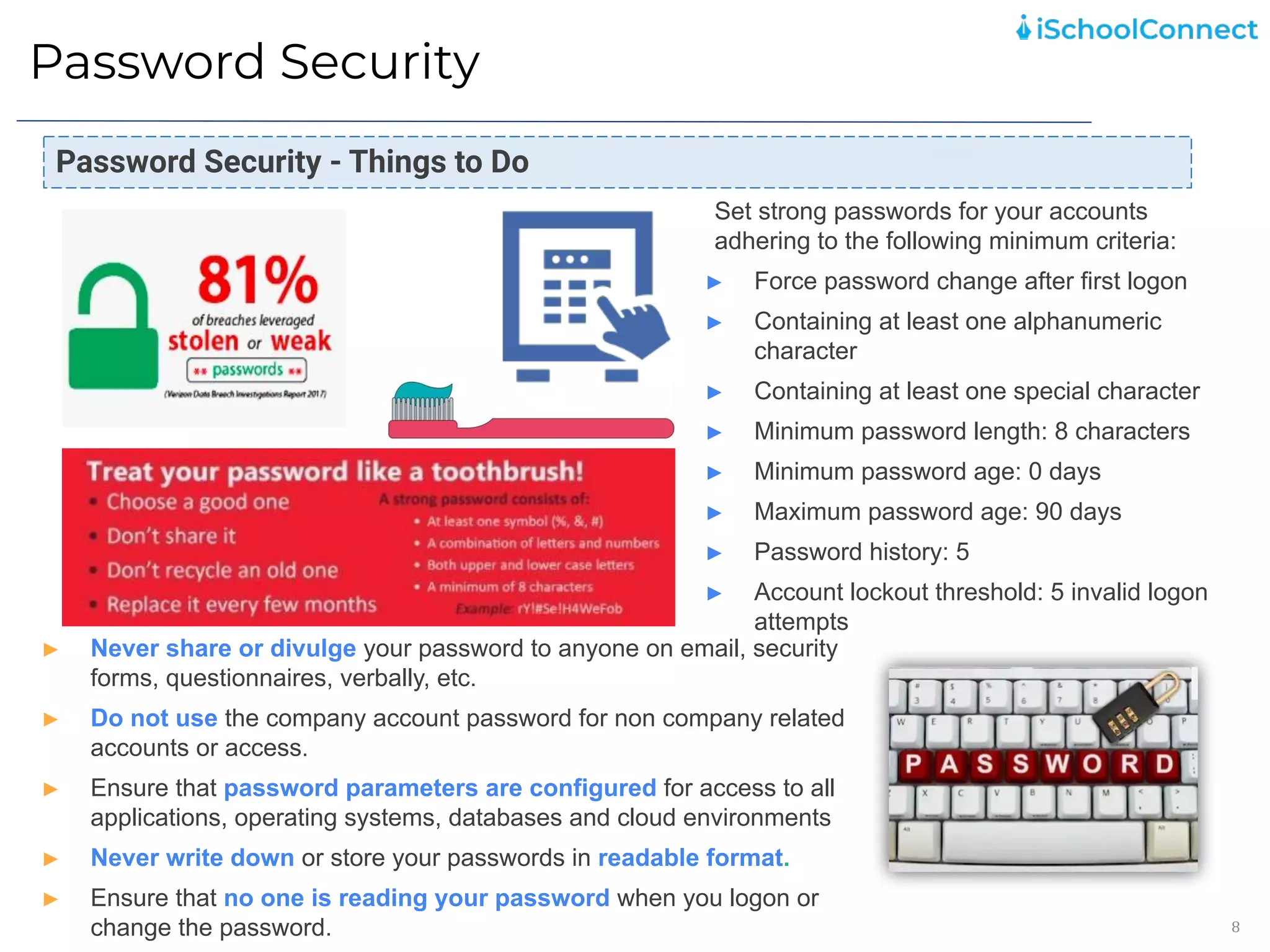Password Security
8
Set strong passwords for your accounts
adhering to the following minimum criteria:
► Force password change after first logon
► Containing at least one alphanumeric
character
► Containing at least one special character
► Minimum password length: 8 characters
► Minimum password age: 0 days
► Maximum password age: 90 days
► Password history: 5
► Account lockout threshold: 5 invalid logon
attempts
Password Security - Things to Do
► Never share or divulge your password to anyone on email, security
forms, questionnaires, verbally, etc.
► Do not use the company account password for non company related
accounts or access.
► Ensure that password parameters are configured for access to all
applications, operating systems, databases and cloud environments
► Never write down or store your passwords in readable format.
► Ensure that no one is reading your password when you logon or
change the password.
 