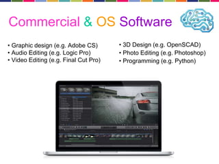 Commercial & OS Software 
• Graphic design (e.g. Adobe CS) 
• Audio Editing (e.g. Logic Pro) 
• Video Editing (e.g. Final Cut Pro) 
• 3D Design (e.g. OpenSCAD) 
• Photo Editing (e.g. Photoshop) 
• Programming (e.g. Python) 
 