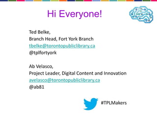 Hi Everyone! 
Ted Belke, 
Branch Head, Fort York Branch 
tbelke@torontopubliclibrary.ca 
@tplfortyork 
Ab Velasco, 
Project Leader, Digital Content and Innovation 
avelasco@torontopubliclibrary.ca 
@ab81 
#TPLMakers 
 