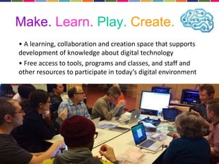 Make. Learn. Play. Create. 
• A learning, collaboration and creation space that supports 
development of knowledge about digital technology 
• Free access to tools, programs and classes, and staff and 
other resources to participate in today’s digital environment 
 