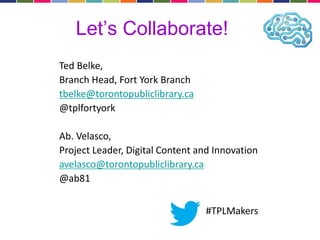 Let’s Collaborate! 
Ted Belke, 
Branch Head, Fort York Branch 
tbelke@torontopubliclibrary.ca 
@tplfortyork 
Ab. Velasco, 
Project Leader, Digital Content and Innovation 
avelasco@torontopubliclibrary.ca 
@ab81 
#TPLMakers 
