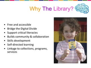 Why The Library? 
• Free and accessible 
• Bridge the Digital Divide 
• Support critical literacies 
• Builds community & collaboration 
• Skills development 
• Self-directed learning 
• Linkage to collections, programs, 
services 
 