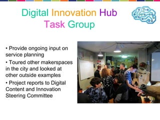 Digital Innovation Hub 
Task Group 
• Provide ongoing input on 
service planning 
• Toured other makerspaces 
in the city and looked at 
other outside examples 
• Project reports to Digital 
Content and Innovation 
Steering Committee 
 