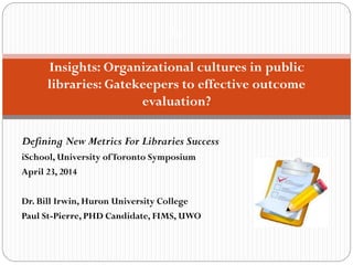 Defining New Metrics For Libraries Success
iSchool, University ofToronto Symposium
April 23, 2014
Dr. Bill Irwin, Huron University College
Paul St-Pierre, PHD Candidate, FIMS, UWO
In
Insights: Organizational cultures in public
libraries: Gatekeepers to effective outcome
evaluation?
 