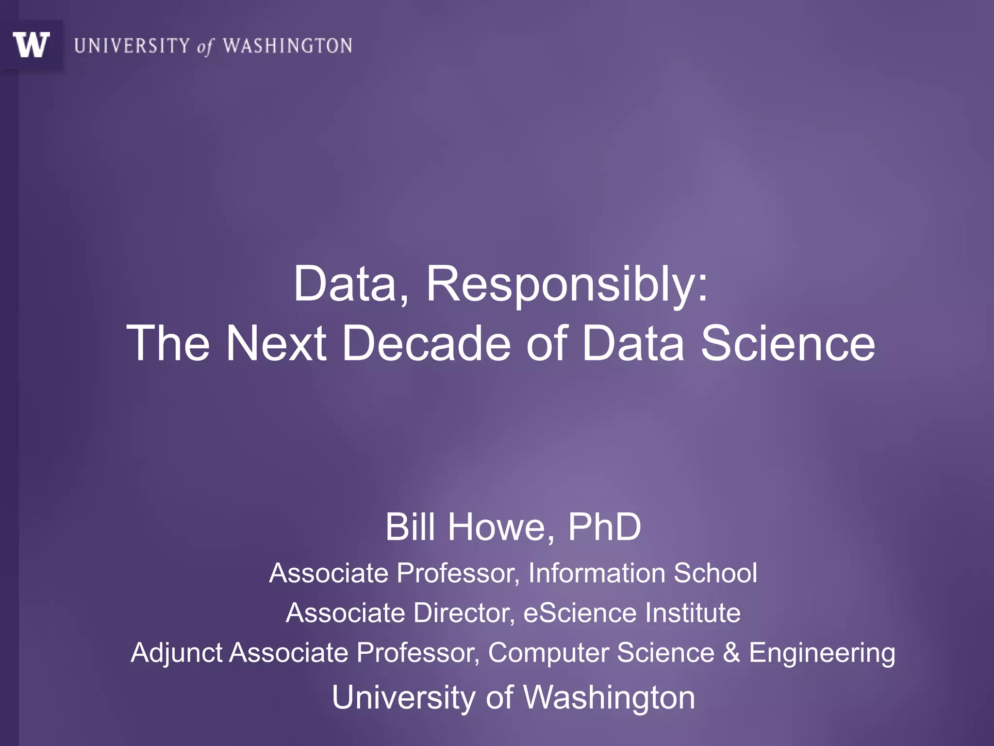 Data, Responsibly:
The Next Decade of Data Science
Bill Howe, PhD
Associate Professor, Information School
Associate Director, eScience Institute
Adjunct Associate Professor, Computer Science & Engineering
University of Washington
 