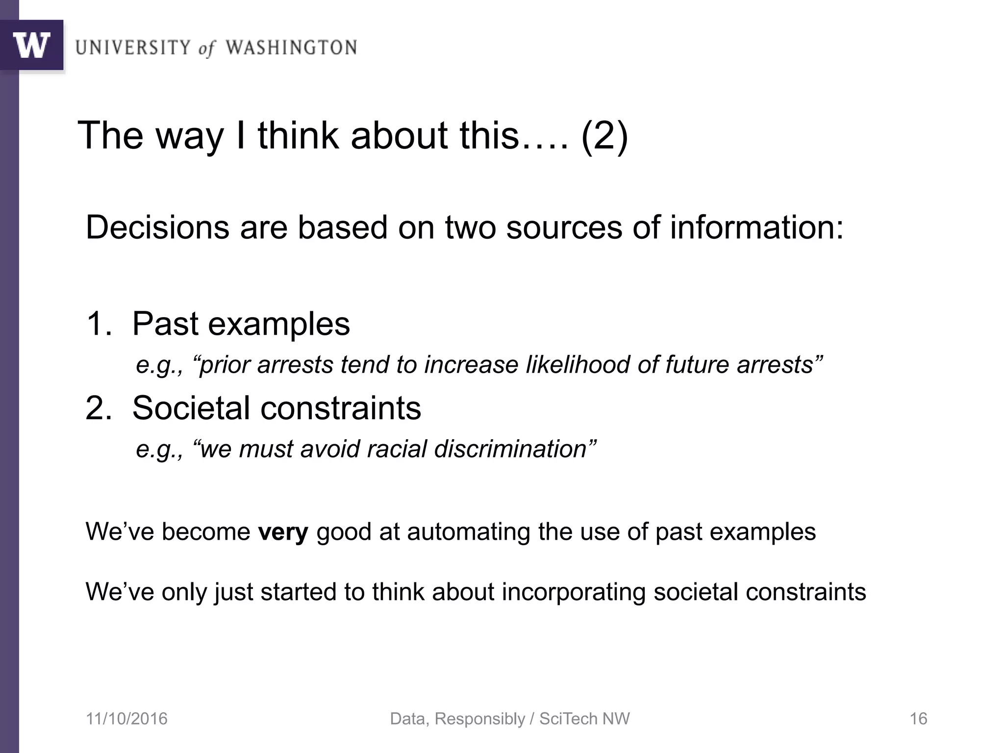 The way I think about this…. (2)
Decisions are based on two sources of information:
1. Past examples
e.g., “prior arrests tend to increase likelihood of future arrests”
2. Societal constraints
e.g., “we must avoid racial discrimination”
11/10/2016 Data, Responsibly / SciTech NW 16
We’ve become very good at automating the use of past examples
We’ve only just started to think about incorporating societal constraints
 