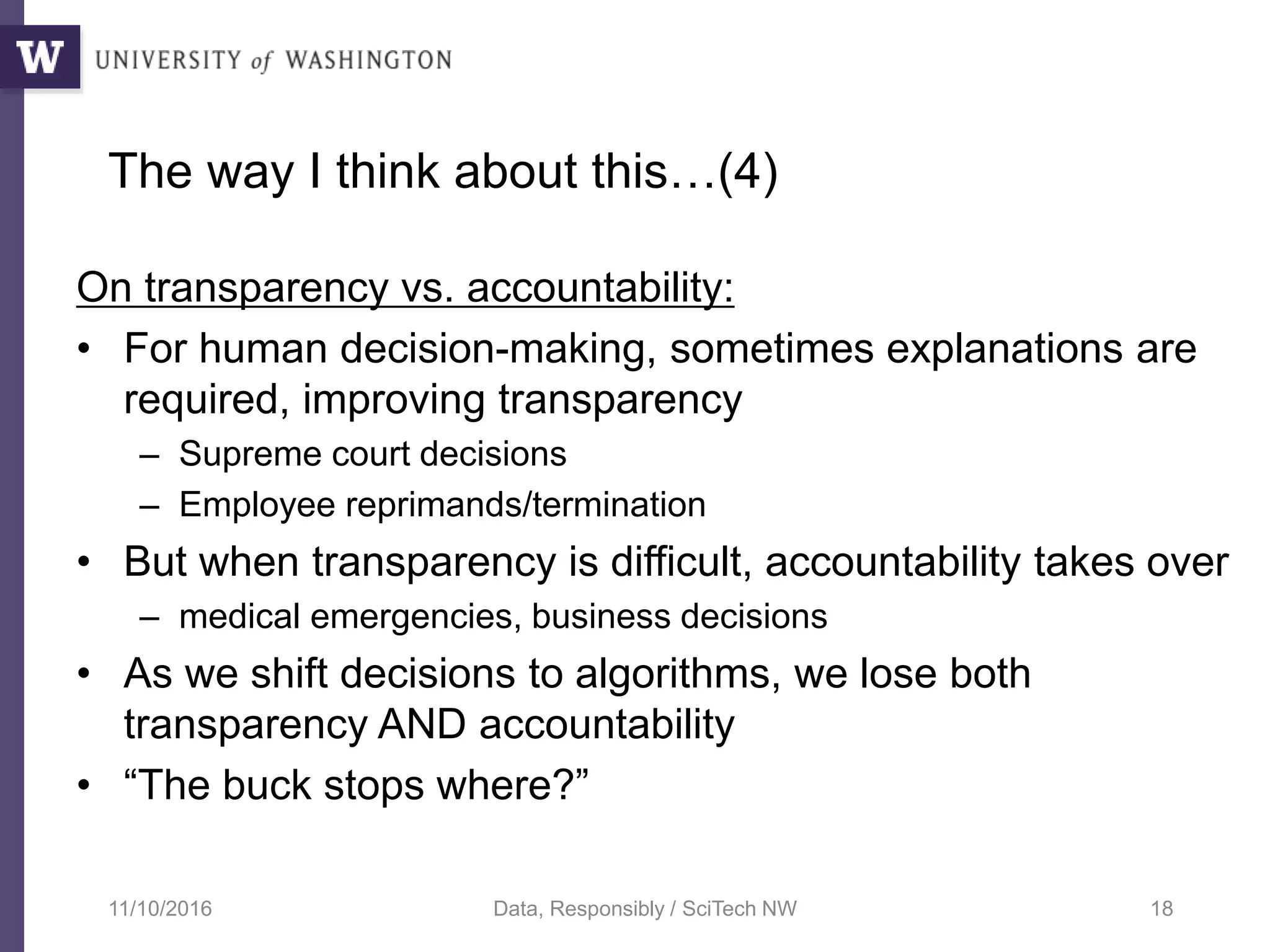 The way I think about this…(4)
On transparency vs. accountability:
• For human decision-making, sometimes explanations are
required, improving transparency
– Supreme court decisions
– Employee reprimands/termination
• But when transparency is difficult, accountability takes over
– medical emergencies, business decisions
• As we shift decisions to algorithms, we lose both
transparency AND accountability
• “The buck stops where?”
11/10/2016 Data, Responsibly / SciTech NW 18
 
