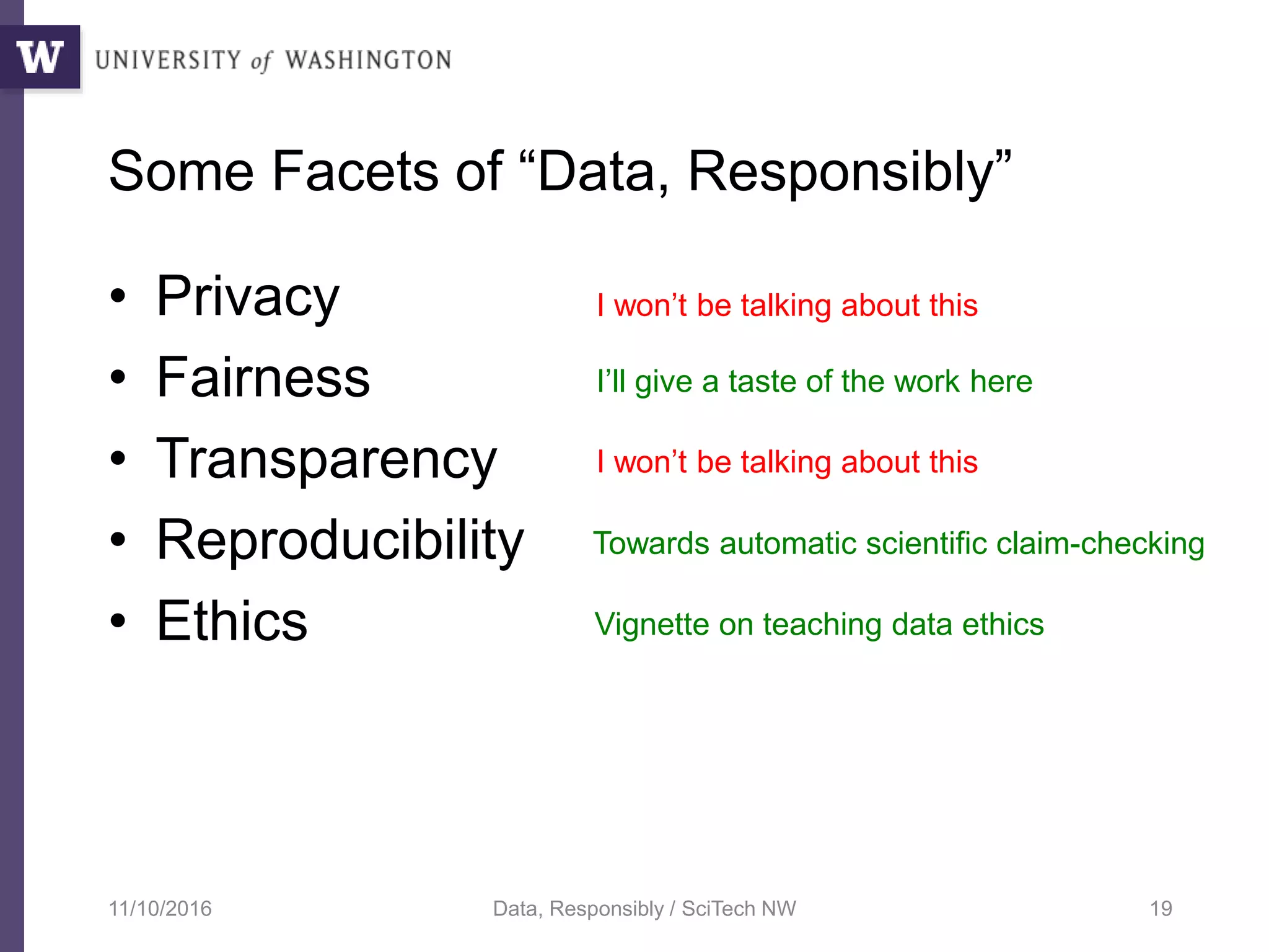 Some Facets of “Data, Responsibly”
• Privacy
• Fairness
• Transparency
• Reproducibility
• Ethics
11/10/2016 Data, Responsibly / SciTech NW 19
I won’t be talking about this
I’ll give a taste of the work here
I won’t be talking about this
Towards automatic scientific claim-checking
Vignette on teaching data ethics
 
