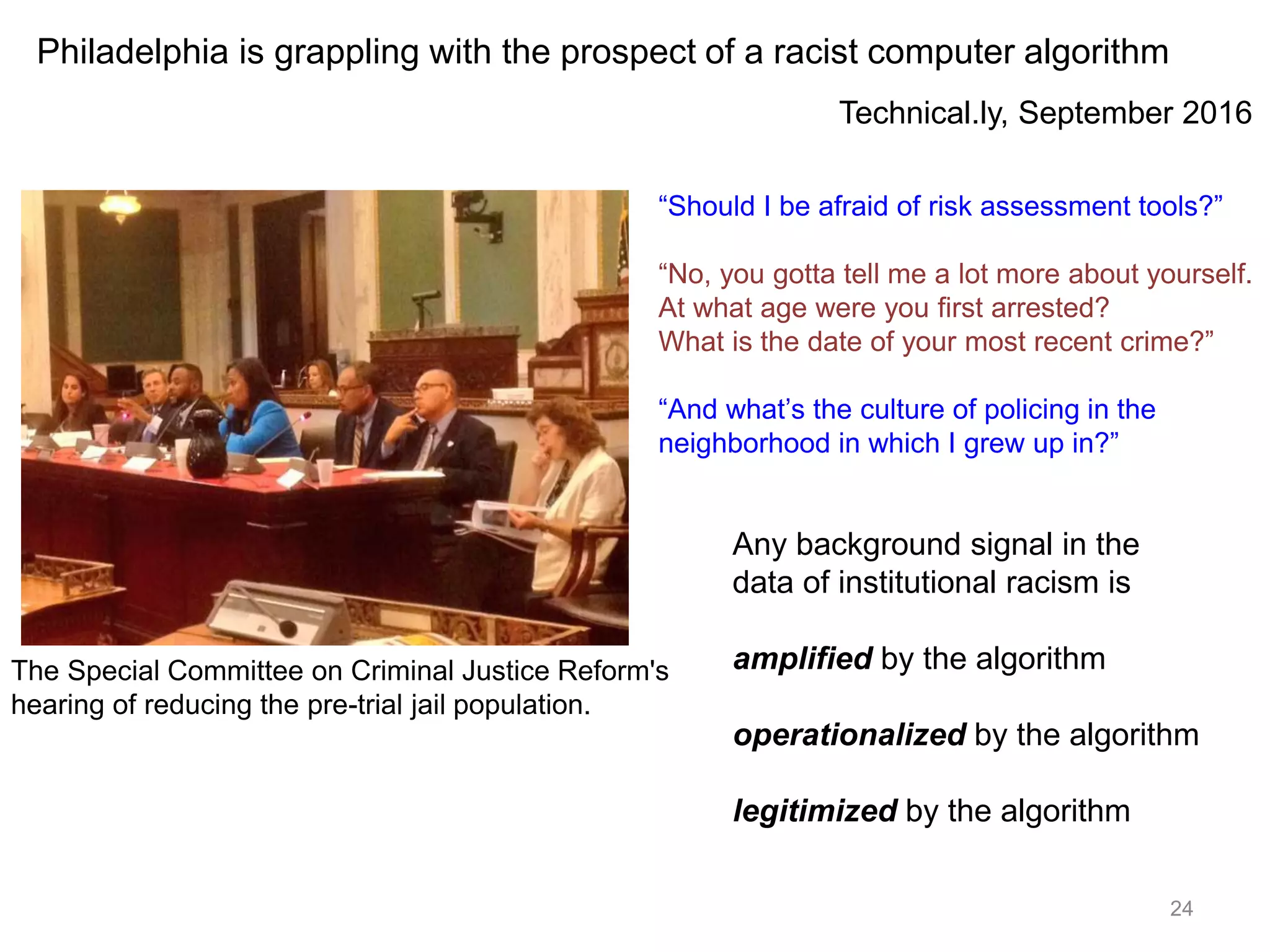 24
The Special Committee on Criminal Justice Reform's
hearing of reducing the pre-trial jail population.
Technical.ly, September 2016
Philadelphia is grappling with the prospect of a racist computer algorithm
Any background signal in the
data of institutional racism is
amplified by the algorithm
operationalized by the algorithm
legitimized by the algorithm
“Should I be afraid of risk assessment tools?”
“No, you gotta tell me a lot more about yourself.
At what age were you first arrested?
What is the date of your most recent crime?”
“And what’s the culture of policing in the
neighborhood in which I grew up in?”
 