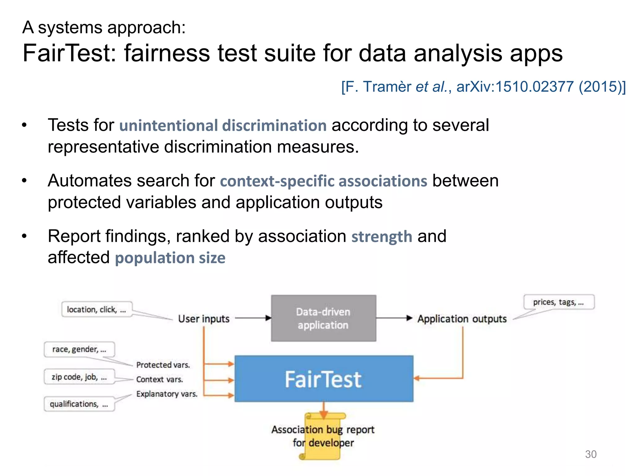 30
A systems approach:
FairTest: fairness test suite for data analysis apps
• Tests for unintentional discrimination according to several
representative discrimination measures.
• Automates search for context-specific associations between
protected variables and application outputs
• Report findings, ranked by association strength and
affected population size
[F. Tramèr et al., arXiv:1510.02377 (2015)]
 
