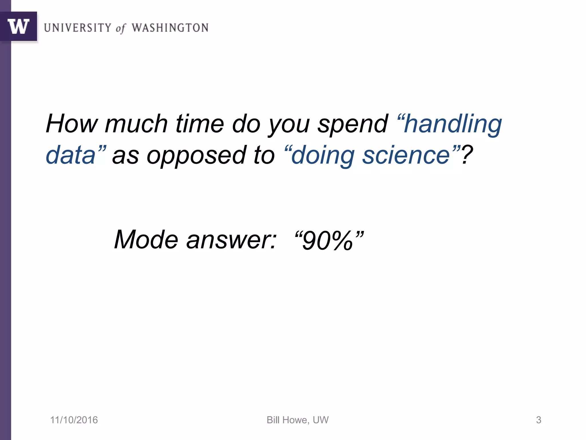 How much time do you spend “handling
data” as opposed to “doing science”?
Mode answer: “90%”
11/10/2016 Bill Howe, UW 3
 
