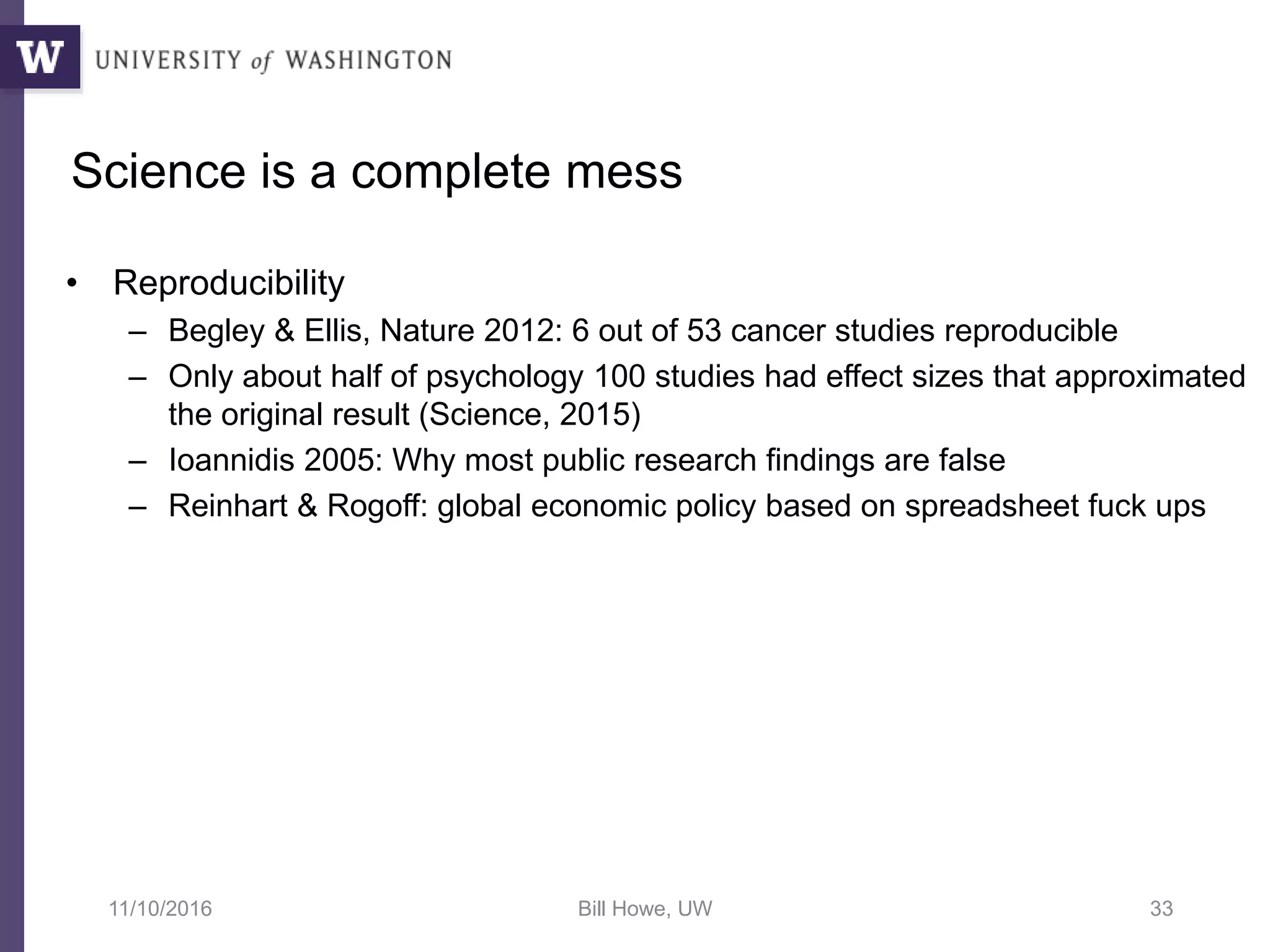 Science is a complete mess
• Reproducibility
– Begley & Ellis, Nature 2012: 6 out of 53 cancer studies reproducible
– Only about half of psychology 100 studies had effect sizes that approximated
the original result (Science, 2015)
– Ioannidis 2005: Why most public research findings are false
– Reinhart & Rogoff: global economic policy based on spreadsheet fuck ups
11/10/2016 Bill Howe, UW 33
 