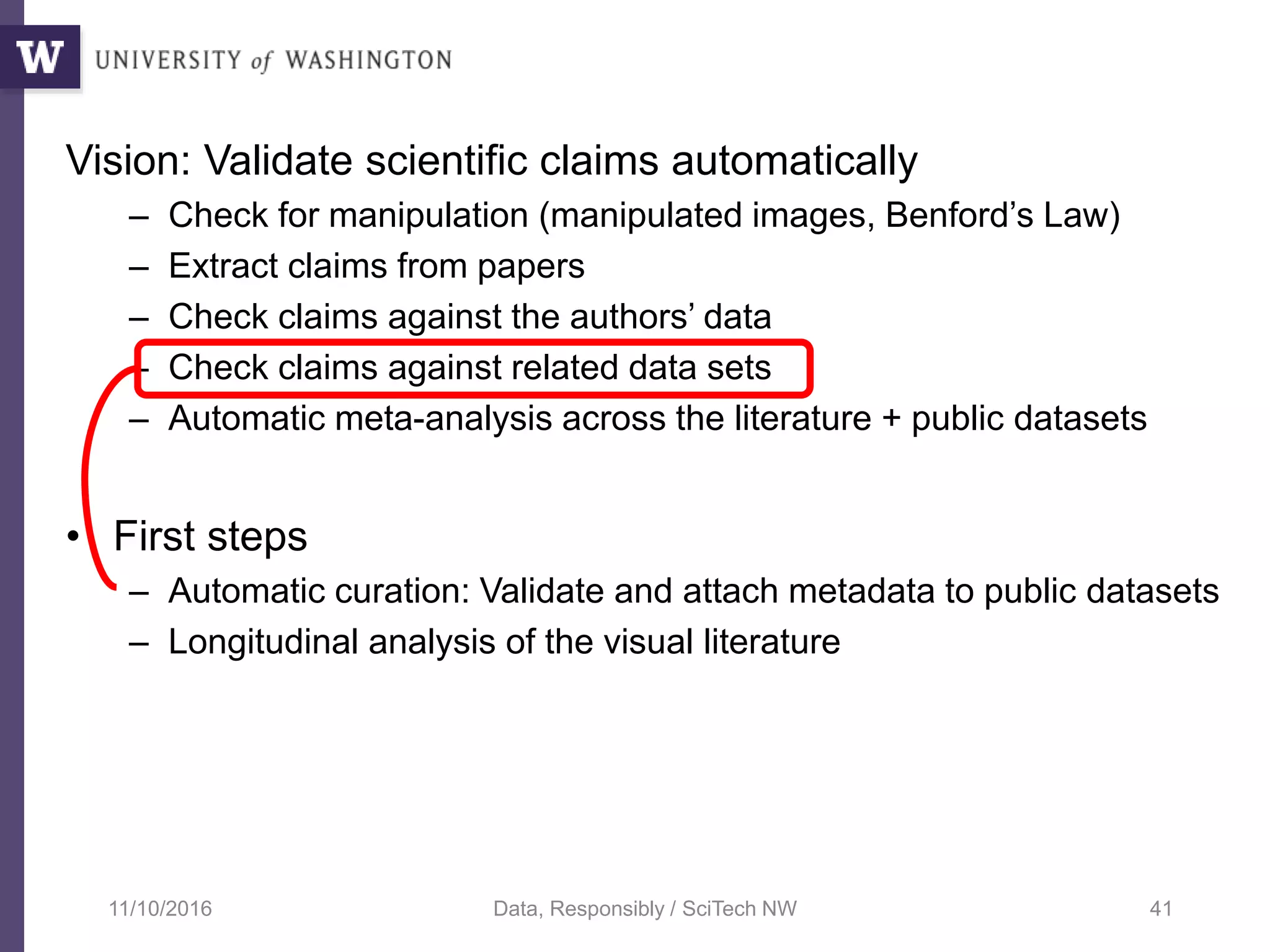 Vision: Validate scientific claims automatically
– Check for manipulation (manipulated images, Benford’s Law)
– Extract claims from papers
– Check claims against the authors’ data
– Check claims against related data sets
– Automatic meta-analysis across the literature + public datasets
• First steps
– Automatic curation: Validate and attach metadata to public datasets
– Longitudinal analysis of the visual literature
11/10/2016 Data, Responsibly / SciTech NW 41
 
