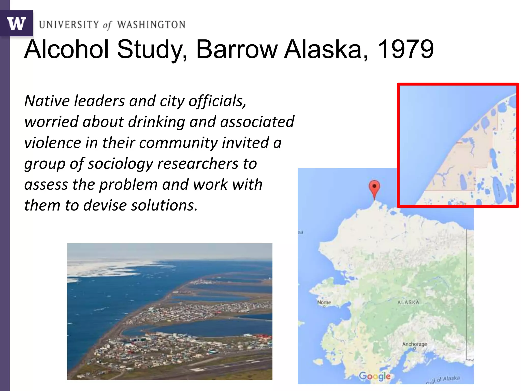 Alcohol Study, Barrow Alaska, 1979
Native leaders and city officials,
worried about drinking and associated
violence in their community invited a
group of sociology researchers to
assess the problem and work with
them to devise solutions.
 