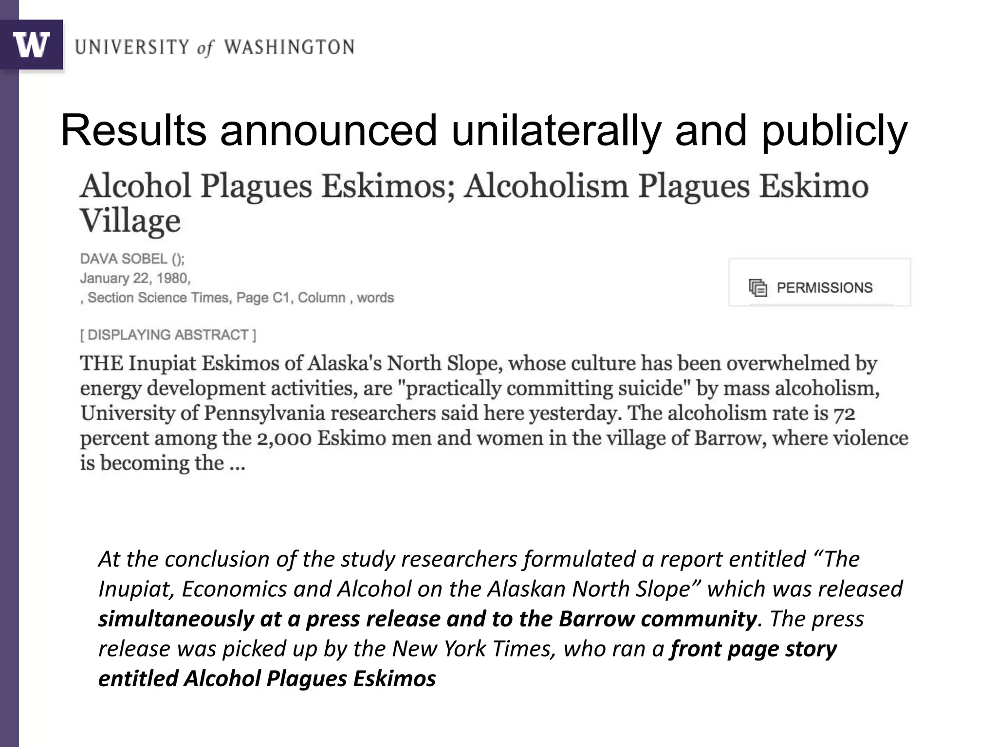 Results announced unilaterally and publicly
At the conclusion of the study researchers formulated a report entitled “The
Inupiat, Economics and Alcohol on the Alaskan North Slope” which was released
simultaneously at a press release and to the Barrow community. The press
release was picked up by the New York Times, who ran a front page story
entitled Alcohol Plagues Eskimos
 