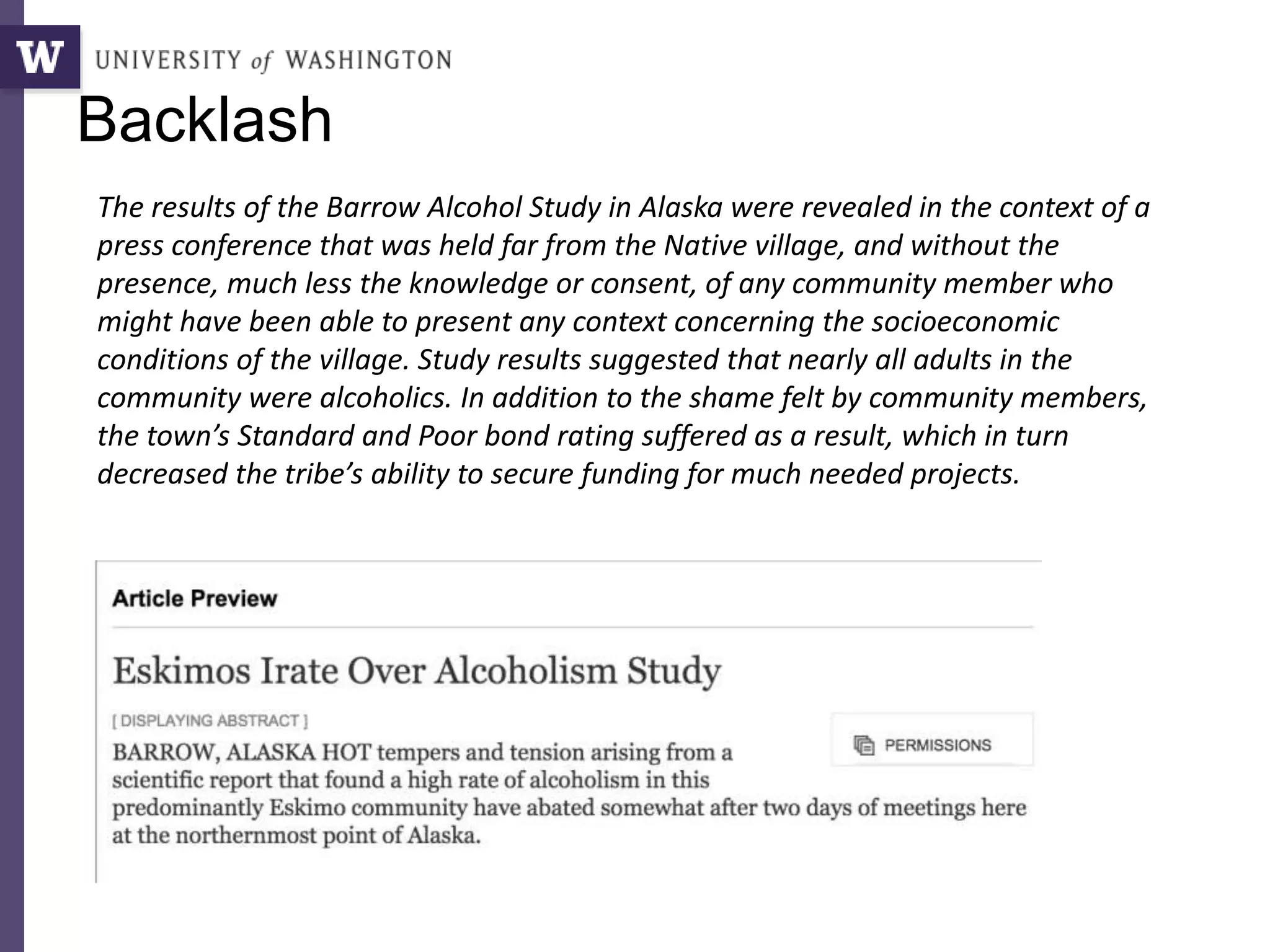 The results of the Barrow Alcohol Study in Alaska were revealed in the context of a
press conference that was held far from the Native village, and without the
presence, much less the knowledge or consent, of any community member who
might have been able to present any context concerning the socioeconomic
conditions of the village. Study results suggested that nearly all adults in the
community were alcoholics. In addition to the shame felt by community members,
the town’s Standard and Poor bond rating suffered as a result, which in turn
decreased the tribe’s ability to secure funding for much needed projects.
Backlash
 