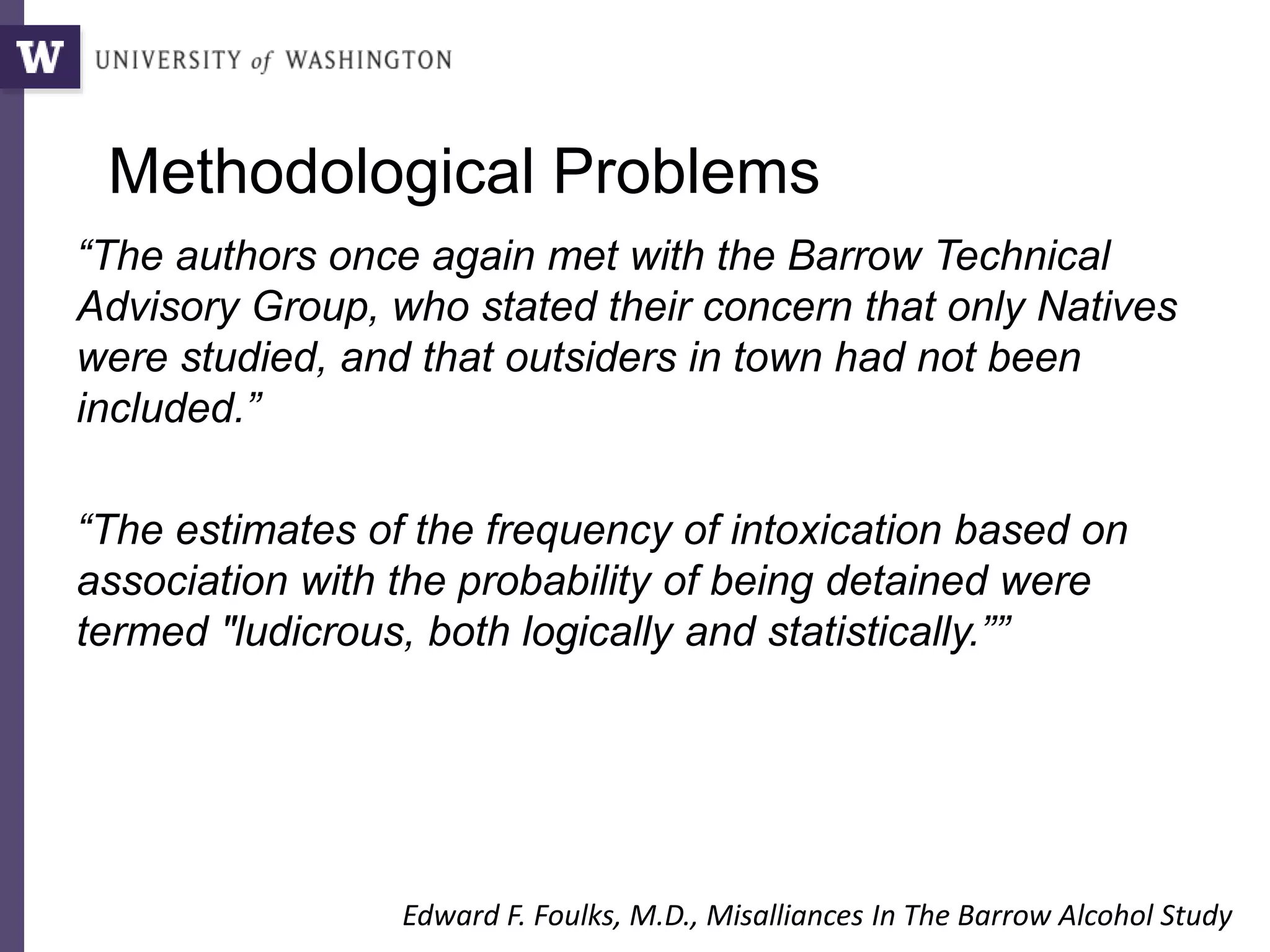 Methodological Problems
“The authors once again met with the Barrow Technical
Advisory Group, who stated their concern that only Natives
were studied, and that outsiders in town had not been
included.”
“The estimates of the frequency of intoxication based on
association with the probability of being detained were
termed "ludicrous, both logically and statistically.””
Edward F. Foulks, M.D., Misalliances In The Barrow Alcohol Study
 