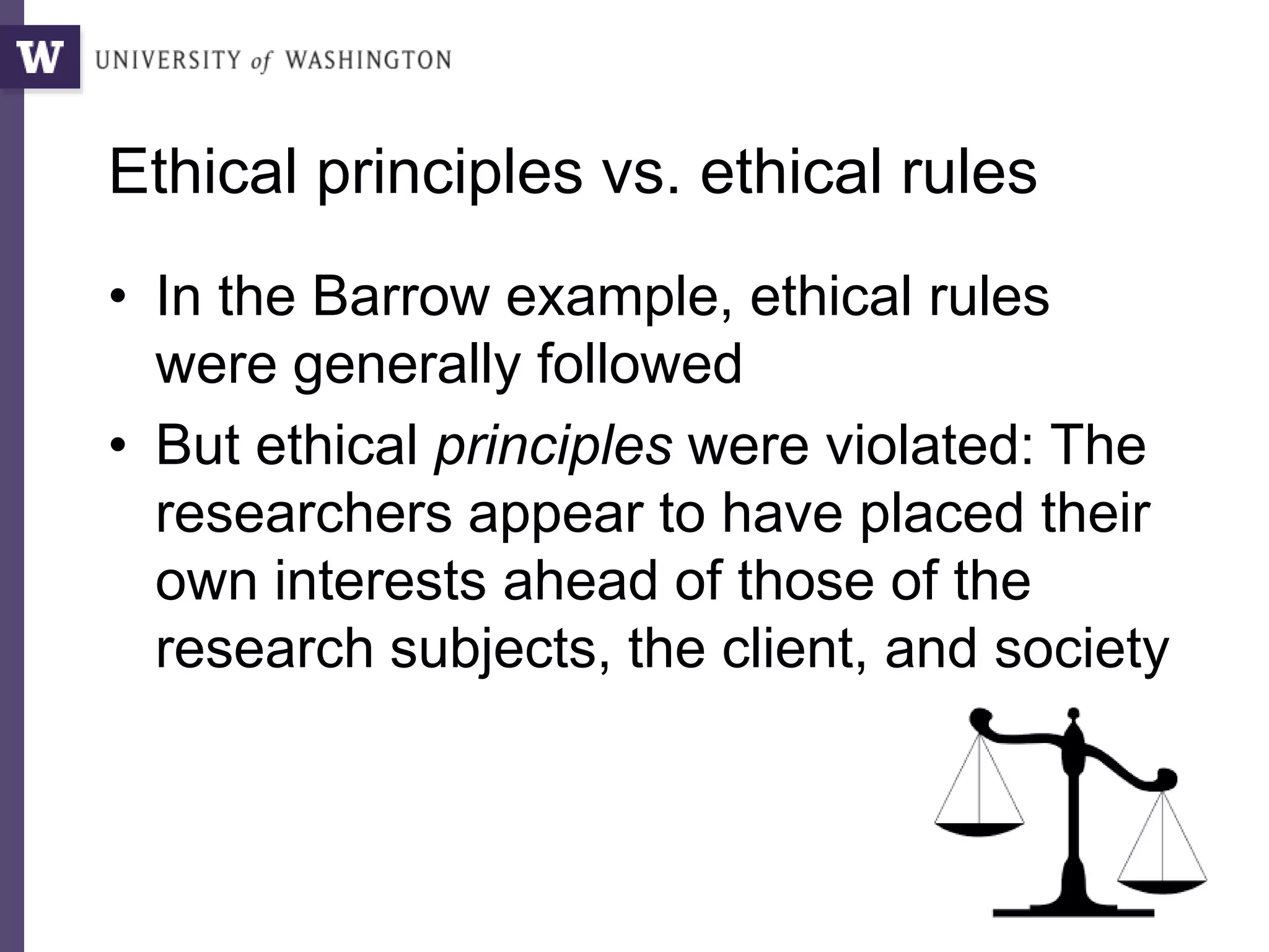 Ethical principles vs. ethical rules
• In the Barrow example, ethical rules
were generally followed
• But ethical principles were violated: The
researchers appear to have placed their
own interests ahead of those of the
research subjects, the client, and society
 