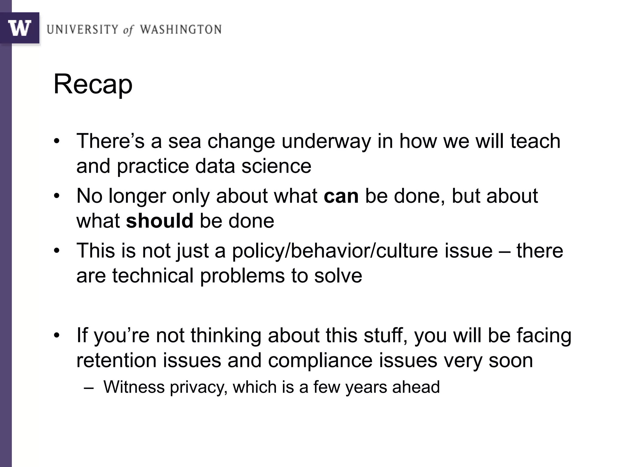 Recap
• There’s a sea change underway in how we will teach
and practice data science
• No longer only about what can be done, but about
what should be done
• This is not just a policy/behavior/culture issue – there
are technical problems to solve
• If you’re not thinking about this stuff, you will be facing
retention issues and compliance issues very soon
– Witness privacy, which is a few years ahead
 