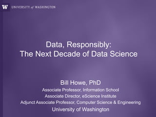 Data, Responsibly:
The Next Decade of Data Science
Bill Howe, PhD
Associate Professor, Information School
Associate Director, eScience Institute
Adjunct Associate Professor, Computer Science & Engineering
University of Washington
 