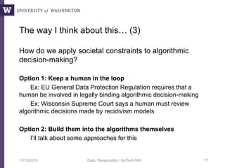 The way I think about this… (3)
How do we apply societal constraints to algorithmic
decision-making?
Option 1: Keep a human in the loop
Ex: EU General Data Protection Regulation requires that a
human be involved in legally binding algorithmic decision-making
Ex: Wisconsin Supreme Court says a human must review
algorithmic decisions made by recidivism models
Option 2: Build them into the algorithms themselves
I’ll talk about some approaches for this
11/10/2016 Data, Responsibly / SciTech NW 17
 