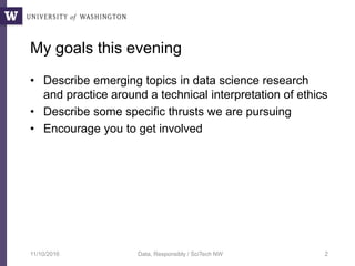 My goals this evening
• Describe emerging topics in data science research
and practice around a technical interpretation of ethics
• Describe some specific thrusts we are pursuing
• Encourage you to get involved
11/10/2016 Data, Responsibly / SciTech NW 2
 