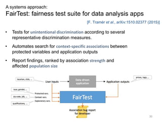 30
A systems approach:
FairTest: fairness test suite for data analysis apps
• Tests for unintentional discrimination according to several
representative discrimination measures.
• Automates search for context-specific associations between
protected variables and application outputs
• Report findings, ranked by association strength and
affected population size
[F. Tramèr et al., arXiv:1510.02377 (2015)]
 