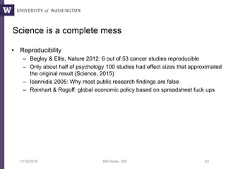 Science is a complete mess
• Reproducibility
– Begley & Ellis, Nature 2012: 6 out of 53 cancer studies reproducible
– Only about half of psychology 100 studies had effect sizes that approximated
the original result (Science, 2015)
– Ioannidis 2005: Why most public research findings are false
– Reinhart & Rogoff: global economic policy based on spreadsheet fuck ups
11/10/2016 Bill Howe, UW 33
 