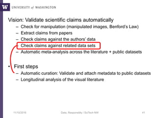 Vision: Validate scientific claims automatically
– Check for manipulation (manipulated images, Benford’s Law)
– Extract claims from papers
– Check claims against the authors’ data
– Check claims against related data sets
– Automatic meta-analysis across the literature + public datasets
• First steps
– Automatic curation: Validate and attach metadata to public datasets
– Longitudinal analysis of the visual literature
11/10/2016 Data, Responsibly / SciTech NW 41
 