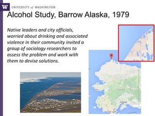Alcohol Study, Barrow Alaska, 1979
Native leaders and city officials,
worried about drinking and associated
violence in their community invited a
group of sociology researchers to
assess the problem and work with
them to devise solutions.
 