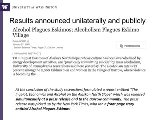 Results announced unilaterally and publicly
At the conclusion of the study researchers formulated a report entitled “The
Inupiat, Economics and Alcohol on the Alaskan North Slope” which was released
simultaneously at a press release and to the Barrow community. The press
release was picked up by the New York Times, who ran a front page story
entitled Alcohol Plagues Eskimos
 