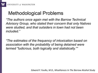 Methodological Problems
“The authors once again met with the Barrow Technical
Advisory Group, who stated their concern that only Natives
were studied, and that outsiders in town had not been
included.”
“The estimates of the frequency of intoxication based on
association with the probability of being detained were
termed "ludicrous, both logically and statistically.””
Edward F. Foulks, M.D., Misalliances In The Barrow Alcohol Study
 