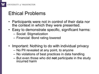 Ethical Problems
• Participants were not in control of their data nor
the context in which they were presented.
• Easy to demonstrate specific, significant harms:
– Social: Stigmatization
– Financial: Bond rating lowered
• Important: Nothing to do with individual privacy
– No PII revealed at any point, to anyone
– No violations of best practices in data handling
– But even those who did not participate in the study
incurred harm
 
