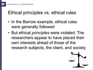 Ethical principles vs. ethical rules
• In the Barrow example, ethical rules
were generally followed
• But ethical principles were violated: The
researchers appear to have placed their
own interests ahead of those of the
research subjects, the client, and society
 