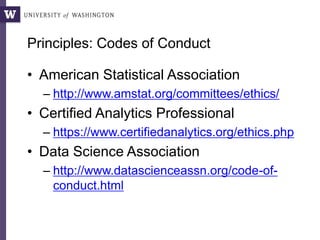Principles: Codes of Conduct
• American Statistical Association
– http://www.amstat.org/committees/ethics/
• Certified Analytics Professional
– https://www.certifiedanalytics.org/ethics.php
• Data Science Association
– http://www.datascienceassn.org/code-of-
conduct.html
 