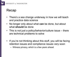 Recap
• There’s a sea change underway in how we will teach
and practice data science
• No longer only about what can be done, but about
what should be done
• This is not just a policy/behavior/culture issue – there
are technical problems to solve
• If you’re not thinking about this stuff, you will be facing
retention issues and compliance issues very soon
– Witness privacy, which is a few years ahead
 