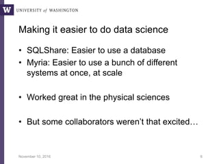 Making it easier to do data science
• SQLShare: Easier to use a database
• Myria: Easier to use a bunch of different
systems at once, at scale
• Worked great in the physical sciences
• But some collaborators weren’t that excited…
November 10, 2016 6
 