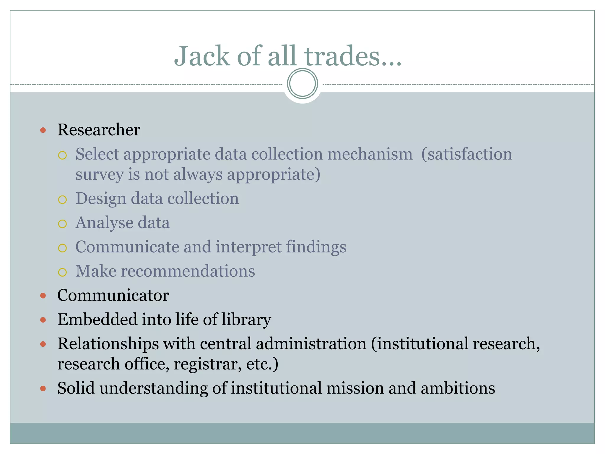 Jack of all trades…
 Researcher
 Select appropriate data collection mechanism (satisfaction
survey is not always appropriate)
 Design data collection
 Analyse data
 Communicate and interpret findings
 Make recommendations
 Communicator
 Embedded into life of library
 Relationships with central administration (institutional research,
research office, registrar, etc.)
 Solid understanding of institutional mission and ambitions
 