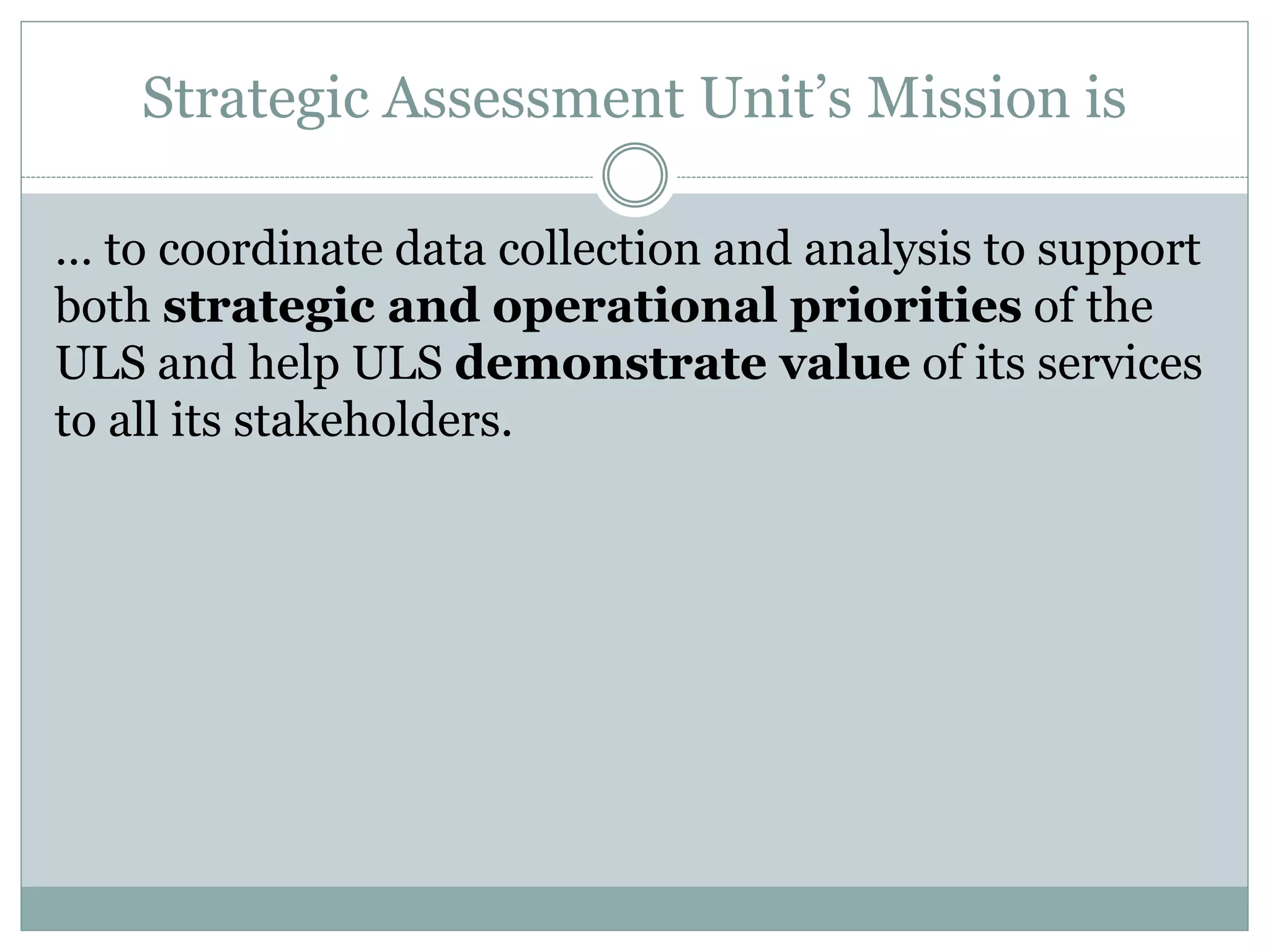 Strategic Assessment Unit’s Mission is
… to coordinate data collection and analysis to support
both strategic and operational priorities of the
ULS and help ULS demonstrate value of its services
to all its stakeholders.
 