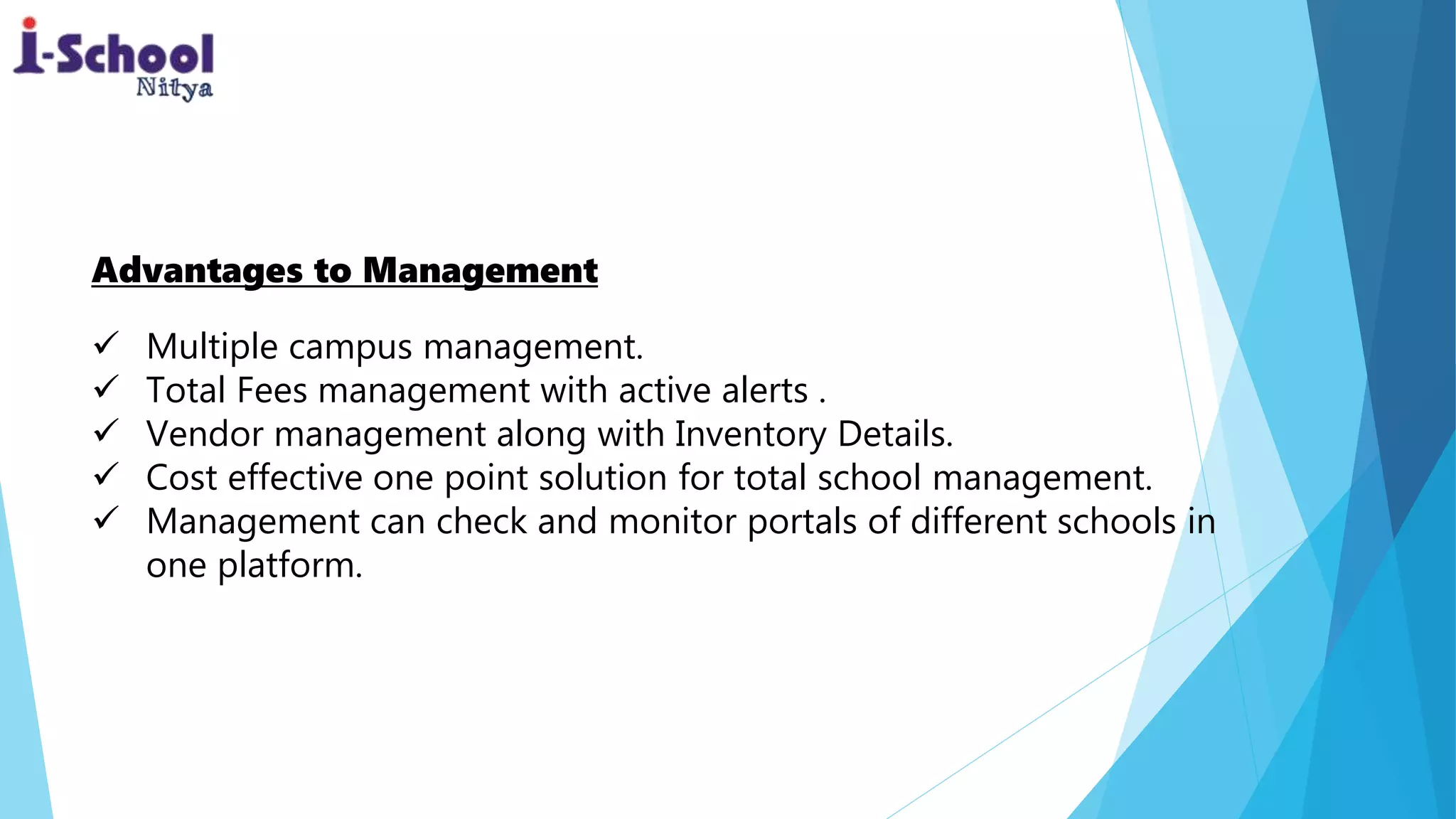 Advantages to Management
 Multiple campus management.
 Total Fees management with active alerts .
 Vendor management along with Inventory Details.
 Cost effective one point solution for total school management.
 Management can check and monitor portals of different schools in
one platform.
 
